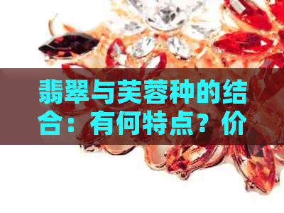 翡翠与芙蓉种的结合：有何特点？价值如何？