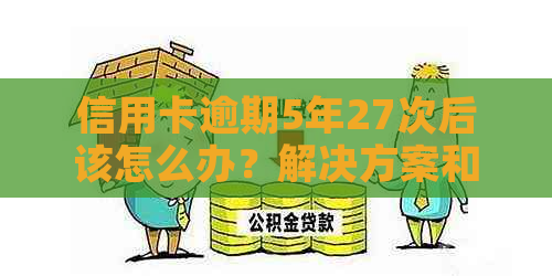 信用卡逾期5年27次后该怎么办？解决方案和建议全解析