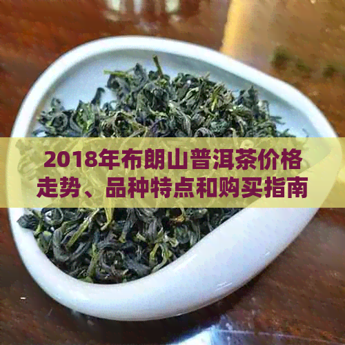 2018年布朗山普洱茶价格走势、品种特点和购买指南：全面了解普洱茶市场