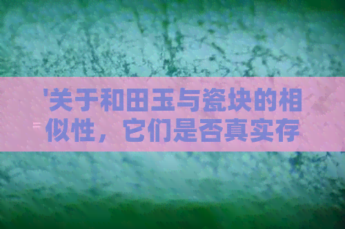 '关于和田玉与瓷块的相似性，它们是否真实存在？ - 真实的疑惑与比较'