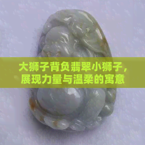 大狮子背负翡翠小狮子，展现力量与温柔的寓意