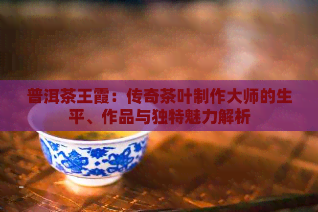 普洱茶王霞：传奇茶叶制作大师的生平、作品与独特魅力解析