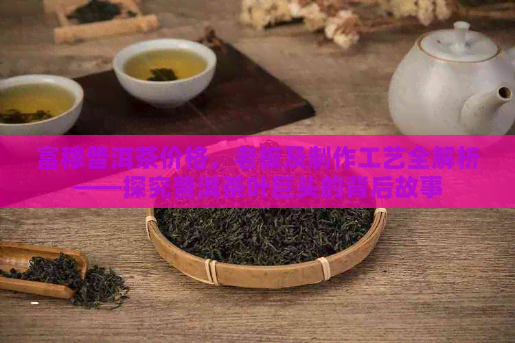 富稼普洱茶价格，老板及制作工艺全解析——探究普洱茶叶巨头的背后故事