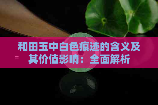 和田玉中白色痕迹的含义及其价值影响：全面解析