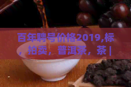 百年聘号价格2019,标，拍卖，普洱茶，茶 | 百年聘号