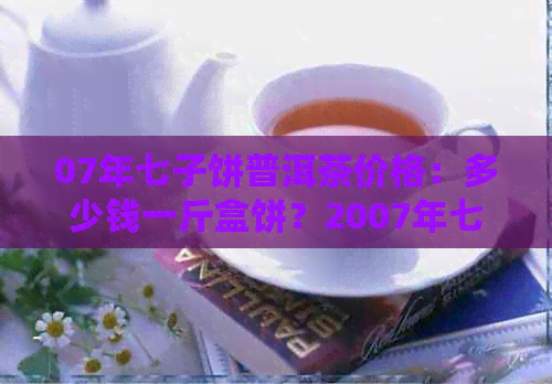 07年七子饼普洱茶价格：多少钱一斤盒饼？2007年七子饼普洱茶价格表