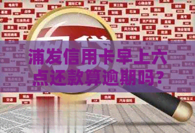 浦发信用卡早上六点还款算逾期吗？还款时间是否影响信用评分？