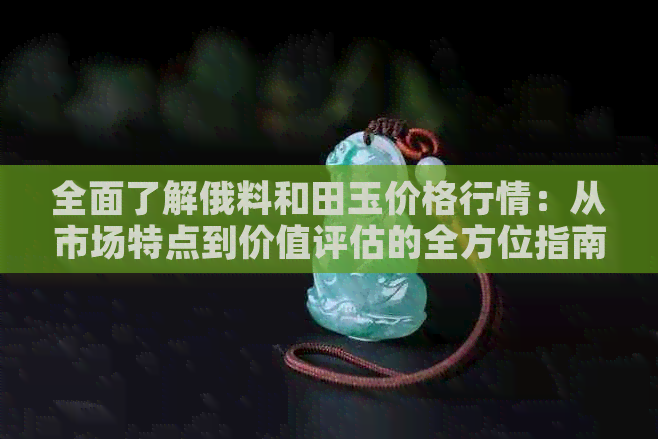 全面了解俄料和田玉价格行情：从市场特点到价值评估的全方位指南