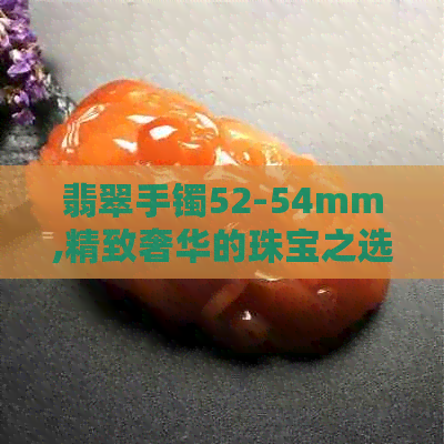 翡翠手镯52-54mm,精致奢华的珠宝之选