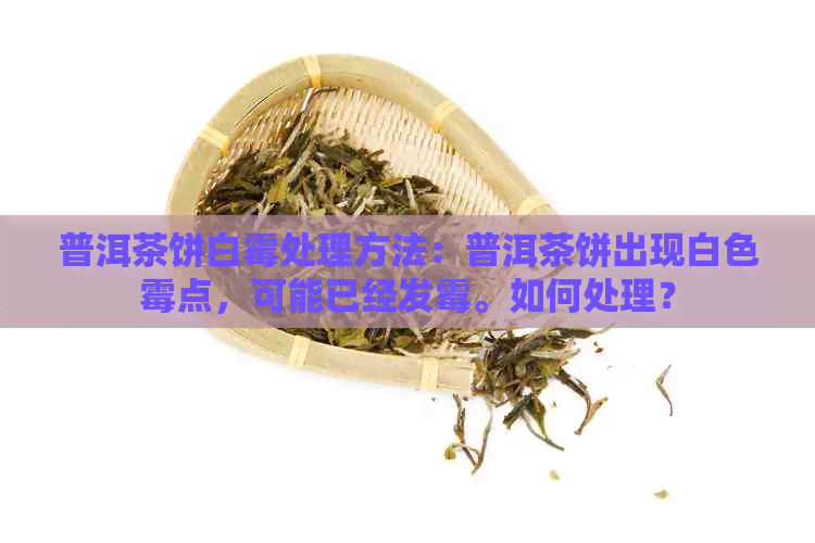 普洱茶饼白霉处理方法：普洱茶饼出现白色霉点，可能已经发霉。如何处理？