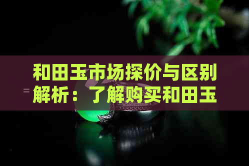 和田玉市场探价与区别解析：了解购买和田玉的正确方法与技巧