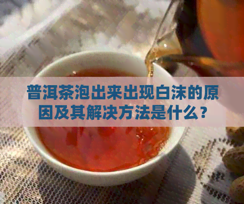 普洱茶泡出来出现白沫的原因及其解决方法是什么？