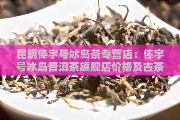 昆明俸字号冰岛茶专营店：俸字号冰岛普洱茶旗舰店价格及古茶坊信息