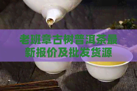 老班章古树普洱茶最新报价及批发货源