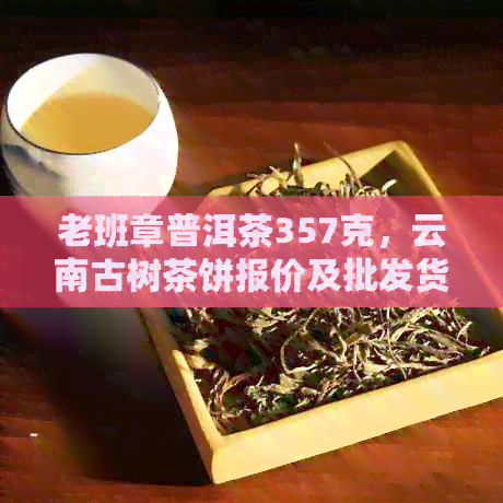 老班章普洱茶357克，云南古树茶饼报价及批发货源