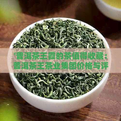 '普洱茶王霞的茶值得收藏：普洱茶王茶业集团价格与评价解析'