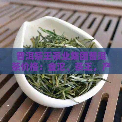 普洱茶王茶业集团普洱茶价格：金沱、茶王，产品官网。