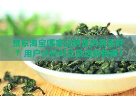 京东淘宝哪家店的普洱茶更好？用户评价对比及选购指南！