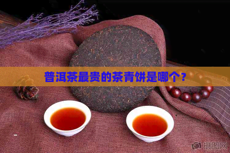 普洱茶最贵的茶青饼是哪个？