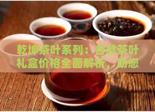 乾坤茶叶系列：各款茶叶礼盒价格全面解析，助您轻松选购合适价位的茶叶