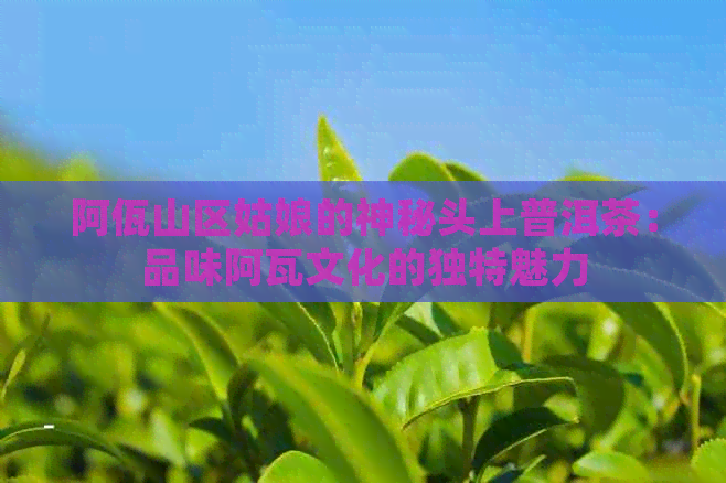 阿佤山区姑娘的神秘头上普洱茶：品味阿瓦文化的独特魅力