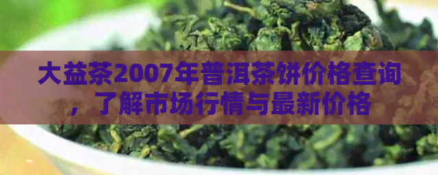 大益茶2007年普洱茶饼价格查询，了解市场行情与最新价格