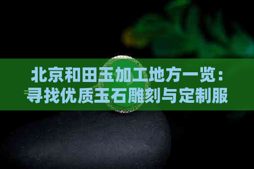 北京和田玉加工地方一览：寻找优质玉石雕刻与定制服务的更佳选择