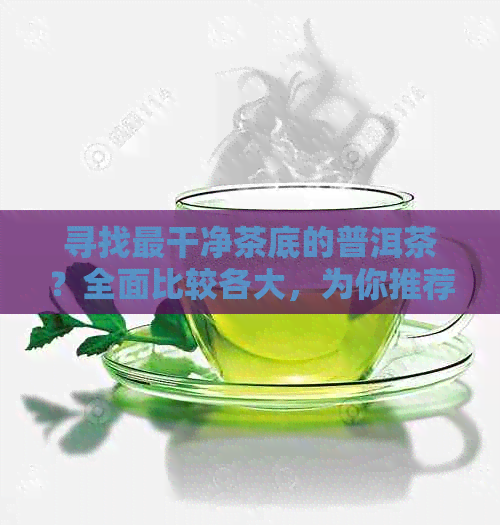 寻找最干净茶底的普洱茶？全面比较各大，为你推荐选择！