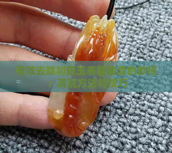 有效去除和田玉表面油渍的妙招：清洗方法与技巧