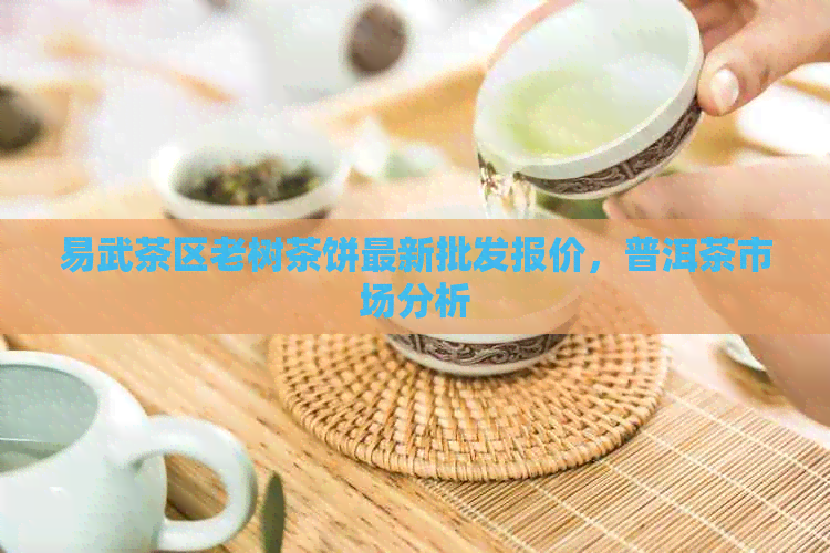 易武茶区老树茶饼最新批发报价，普洱茶市场分析