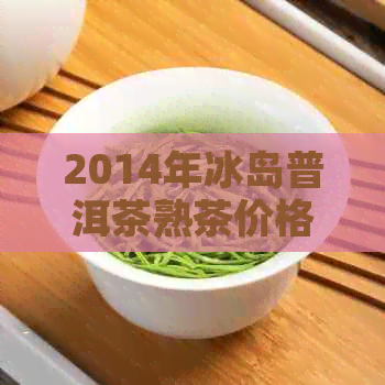 2014年冰岛普洱茶熟茶价格表，14年冰岛普洱茶生茶价格一览