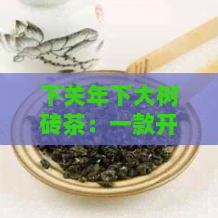 下关年下大树砖茶：一款开惊喜的新普洱茶体验