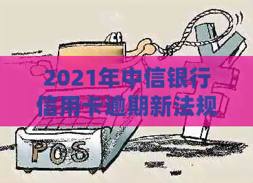 2021年中信银行信用卡逾期新法规解析：如何应对逾期还款，降低罚息与影响？