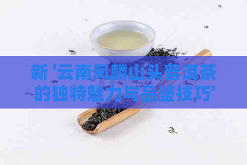 新 '云南凤麟山头普洱茶的独特魅力与品鉴技巧'