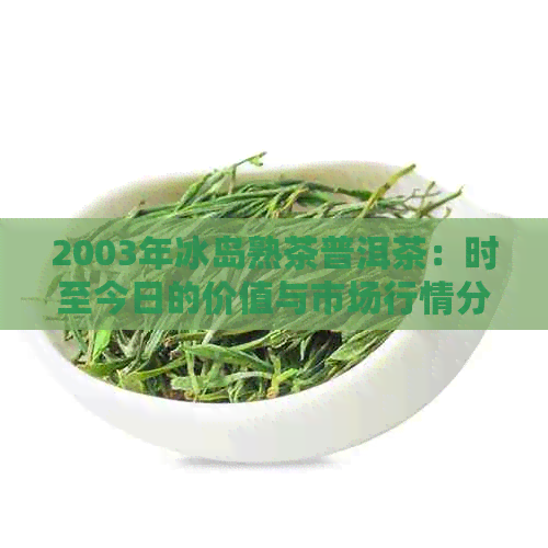 2003年冰岛熟茶普洱茶：时至今日的价值与市场行情分析