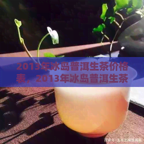 2013年冰岛普洱生茶价格表，2013年冰岛普洱生茶多少钱一斤？