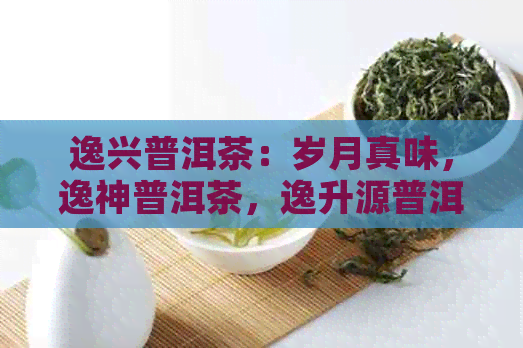 逸兴普洱茶：岁月真味，逸神普洱茶，逸升源普洱茶，兴益普洱茶。