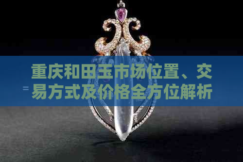 重庆和田玉市场位置、交易方式及价格全方位解析，寻找最合适的购买渠道