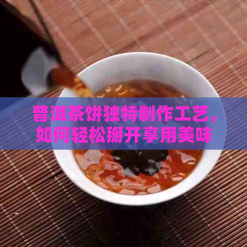 普洱茶饼独特制作工艺，如何轻松掰开享用美味