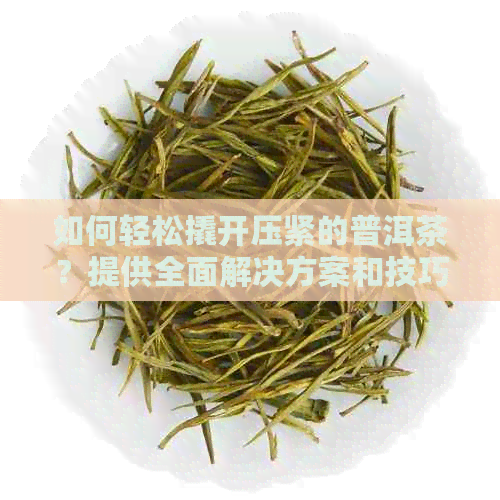 如何轻松撬开压紧的普洱茶？提供全面解决方案和技巧