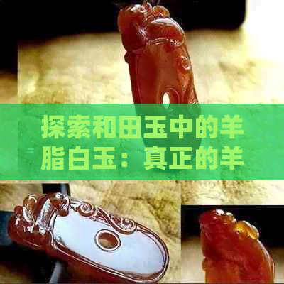 探索和田玉中的羊脂白玉：真正的羊脂玉是什么？