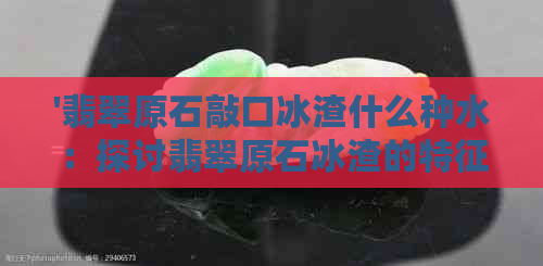 '翡翠原石敲口冰渣什么种水：探讨翡翠原石冰渣的特征与影响'