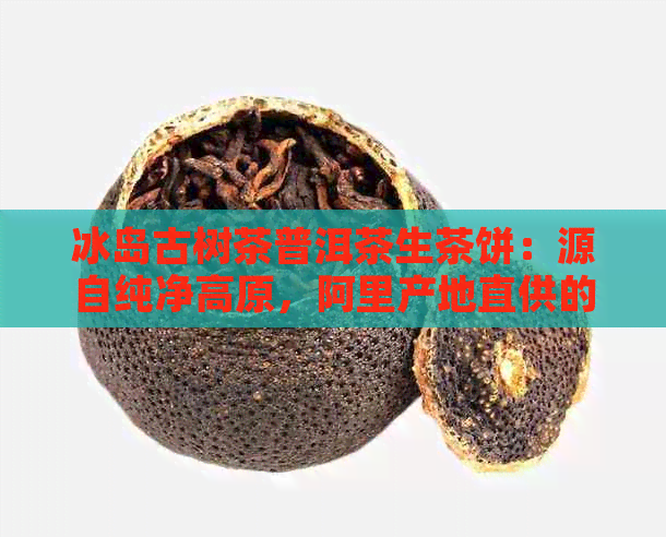 冰岛古树茶普洱茶生茶饼：源自纯净高原，阿里产地直供的精选茶叶