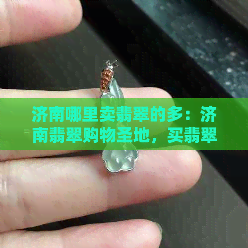 济南哪里卖翡翠的多：济南翡翠购物圣地，买翡翠好去处！