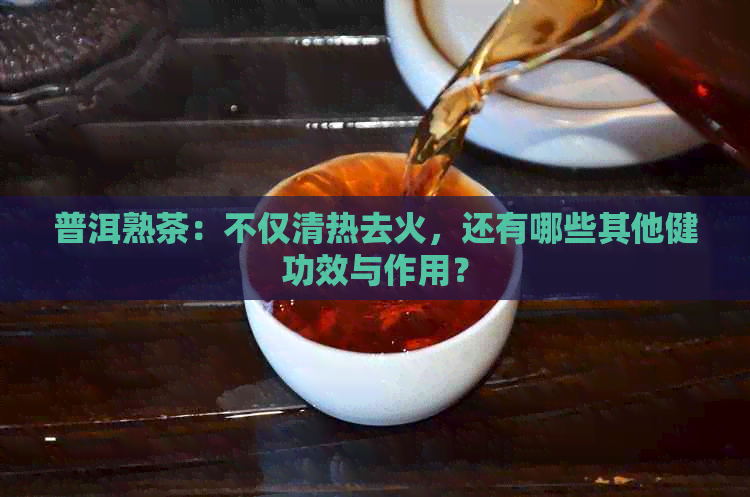 普洱熟茶：不仅清热去火，还有哪些其他健功效与作用？