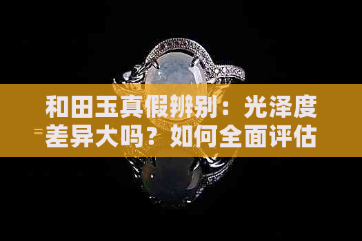 和田玉真假辨别：光泽度差异大吗？如何全面评估其真伪？