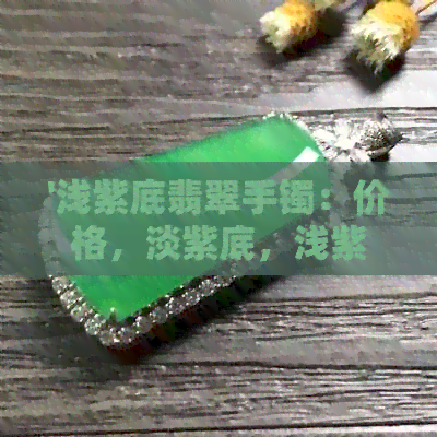 '浅紫底翡翠手镯：价格，淡紫底，浅紫色选择，品质评估'