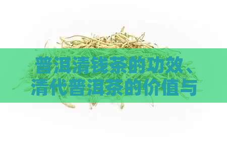 普洱清钱茶的功效、清代普洱茶的价值与收藏：揭示其历魅力