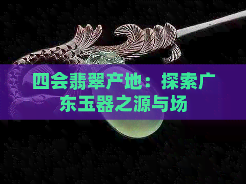 四会翡翠产地：探索广东玉器之源与场