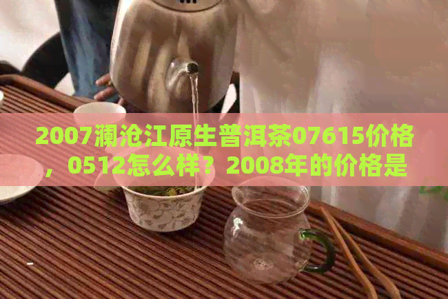 2007澜沧江原生普洱茶07615价格，0512怎么样？2008年的价格是多少？